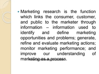  Marketing research is the function
which links the consumer, customer,
and public to the marketer through
information – information used to
identify and define marketing
opportunities and problems; generate,
refine and evaluate marketing actions;
monitor marketing performance; and
improve our understanding of
marketing as a process.- American Marketing Association
 