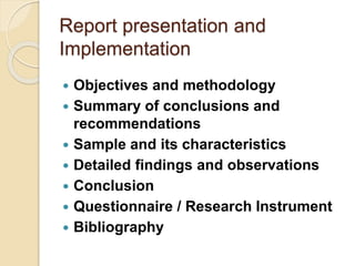 Report presentation and
Implementation
 Objectives and methodology
 Summary of conclusions and
recommendations
 Sample and its characteristics
 Detailed findings and observations
 Conclusion
 Questionnaire / Research Instrument
 Bibliography
 