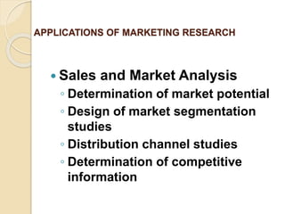 APPLICATIONS OF MARKETING RESEARCH
 Sales and Market Analysis
◦ Determination of market potential
◦ Design of market segmentation
studies
◦ Distribution channel studies
◦ Determination of competitive
information
 