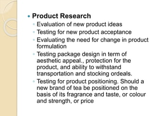  Product Research
◦ Evaluation of new product ideas
◦ Testing for new product acceptance
◦ Evaluating the need for change in product
formulation
◦ Testing package design in term of
aesthetic appeal., protection for the
product, and ability to withstand
transportation and stocking ordeals.
◦ Testing for product positioning. Should a
new brand of tea be positioned on the
basis of its fragrance and taste, or colour
and strength, or price
 