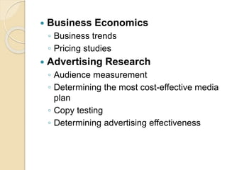  Business Economics
◦ Business trends
◦ Pricing studies
 Advertising Research
◦ Audience measurement
◦ Determining the most cost-effective media
plan
◦ Copy testing
◦ Determining advertising effectiveness
 