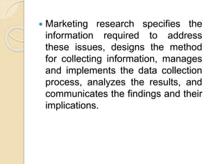  Marketing research specifies the
information required to address
these issues, designs the method
for collecting information, manages
and implements the data collection
process, analyzes the results, and
communicates the findings and their
implications.
 