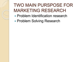 TWO MAIN PURSPOSE FOR
MARKETING RESEARCH
 Problem Identification research
 Problem Solving Research
 