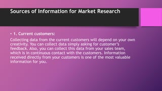 Sources of Information for Market Research
• 1. Current customers:
Collecting data from the current customers will depend on your own
creativity. You can collect data simply asking for customer’s
feedback. Also, you can collect this data from your sales team,
which is in continuous contact with the customers. Information
received directly from your customers is one of the most valuable
information for you.
 