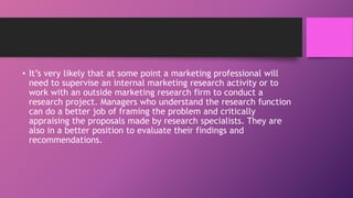 • It’s very likely that at some point a marketing professional will
need to supervise an internal marketing research activity or to
work with an outside marketing research firm to conduct a
research project. Managers who understand the research function
can do a better job of framing the problem and critically
appraising the proposals made by research specialists. They are
also in a better position to evaluate their findings and
recommendations.
 