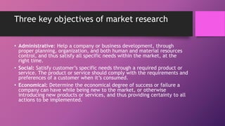 Three key objectives of market research
• Administrative: Help a company or business development, through
proper planning, organization, and both human and material resources
control, and thus satisfy all specific needs within the market, at the
right time.
• Social: Satisfy customer’s specific needs through a required product or
service. The product or service should comply with the requirements and
preferences of a customer when it’s consumed.
• Economical: Determine the economical degree of success or failure a
company can have while being new to the market, or otherwise
introducing new products or services, and thus providing certainty to all
actions to be implemented.
 