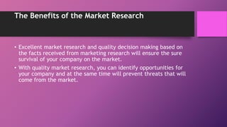 The Benefits of the Market Research
• Excellent market research and quality decision making based on
the facts received from marketing research will ensure the sure
survival of your company on the market.
• With quality market research, you can identify opportunities for
your company and at the same time will prevent threats that will
come from the market.
 