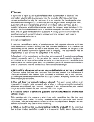 2nd Answer:
It is possible to figure out the customer satisfaction by completion of a survey. This
information would enable to understand how the products, offerings and services
receive positive feedback by the customers. It is not important for them to perform the
simplest review of the product. As much as possible, organizations must provide their
customers with a good experience, premium products as well as services. So, the
question is how you would get to recognize upload the company gives first-class. In this
situation, the first-rate element to do is to send the surveys for the clients on a frequent
basis and ask good client satisfaction questions. A survey questionnaire would hold
significance when it comes to bringing achievement for a company as it helps to
improve the work performance.
Concept and application
A customer can opt from a variety of questions as per their corporate interests, and these
have been divided into various categories. The business need efforts from customers as
the handling of the product as well as the website itself, comment on the product or
service with overall experience together with a company. The organization has an
important role to play towards the competition in the market.
1- Feedback on the products and services that were surveyed: A product survey always
refers to a powerful method to discover what the customer would consider the items. If
an individual would run a surface before he or she launches the product, it would facilitate
to know what the clients expect. Also, it is possible to place the present merchandise in
order to understand how the clients would rvel in the complete enjoy.
a- Which of the following words would you use to illustrate our service or product?
- You must realize that how your customers describe your product. It is vital because it
offers perception into your product. If you don't need to provide an idea to your customer,
you could place the query in front of them about your product. But giving options can also
work smoothly for the clients.
b- How well does your product meet your wishes? - This query should be there in an
organization’s questionnaire because it tells whether or not your product is meeting the
wishes or necessities of your customer or now not. It also states whether your product
brings any productiveness for your customer's life or no longer.
c- You could consist of comments questions like which four features are the most
valuable to you-
This question asks the customers what three main capabilities they like the most
approximately your product. by using knowledge about your product's most favored
capabilities, and you may consciousness more on that department. People can also
select functions that they bear in mind secondary.
d- What are the three vital functions lacking inside the product?- It's far enormous
that a single product can't offer everything to a consumer. But by asking this question,
 