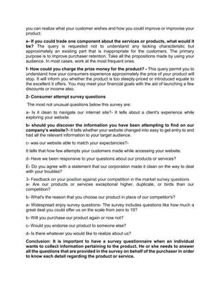 you can realize what your customer wishes and how you could improve or improvise your
product.
e- If you could trade one component about the services or products, what would it
be? The query is requested not to understand any lacking characteristic but
approximately an existing part that is inappropriate for the customers. The primary
purpose is to improve purchaser retention. Take all the propositions made by using your
audience. In most cases, work at the most frequent ones.
f- How could you charge the prize money for the product? - This query permit you to
understand how your consumers experience approximately the price of your product will
stop. It will inform you whether the product is too steeply-priced or introduced equate to
the excellent it offers. You may meet your financial goals with the aid of launching a few
discounts or income also.
2- Consumer attempt survey questions
The most not unusual questions below this survey are:
a- Is it clean to navigate our internet site?- It tells about a client's experience while
exploring your website
b- should you discover the information you have been attempting to find on our
company’s website?- It tells whether your website changed into easy to get entry to and
had all the relevant information to your target audience.
c- was our website able to match your expectancies?-
It tells that how few attempts your customers made while accessing your website.
d- Have we been responsive to your questions about our products or services?
E- Do you agree with a statement that our corporation made it clean on the way to deal
with your troubles?
3- Feedback on your position against your competition in the market survey questions
a- Are our products or services exceptional higher, duplicate, or birds than our
competition?
b- What's the reason that you choose our product in place of our competitor's?
a- Widespread enjoy survey questions- The survey includes questions like how much a
great deal you could offer us on the scale from zero to 10?
b- Will you purchase our product again or now not?
c- Would you endorse our product to someone else?
d- Is there whatever you would like to realize about us?
Conclusion: It is important to have a survey questionnaire when an individual
wants to collect information pertaining to the product. He or she needs to answer
all the questions that are provided in the survey on behalf of the purchaser in order
to know each detail regarding the product or service.
 