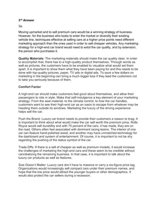 3rd Answer
3a.
Moving upmarket and to sell premium cars would be a winning strategy of business.
However, for the business who looks to enter the market or diversify their existing
vehicle line, techniques effective at selling cars at a higher price points need different
marketing approach than the ones used in order to sell cheaper vehicles. Any marketing
strategy for a high-end car brand would need to extol the car quality, and by extension,
the person who purchases it.
Quality Materials: The marketing materials should make the car quality clear. In order
to accomplish that, there has to a high-quality product themselves. Through words as
well as pictures, the customers have to be enabled to visualize what would set them
apart. It is important to show them what they have been paying for and this needs to be
done with top-quality pictures, paper, TV ads or digital ads. To save a few dollars on
marketing in the beginning can bring a much bigger loss if they lead the customers not
to take you seriously because of them.
Comfort Factor
A high-end car should make customers feel good about themselves, and allow their
passengers to ride in style. Make that self-indulgence a key element of your marketing
strategy. From the seat material, to the climate control, to how the car handles,
customers want to see their high-end car as an oasis to escape from whatever may be
hassling them outside its windows. Marketing the luxury of the driving experience
helps sell the car.
Push the Brand: Luxury car brand needs to provide their customers a reason to brag. It
is important to think about what would make the car sell worth the premium price. Rolls
Royce would sell durability and with 75 percent of the cars, it has made, they are on
the road. Others often feel associated with dominant racing teams. The interior of one
car can feature hand-polished wood, and another may have unmatched technology for
the dashboard and system of entertainment. Of course, it is important to not be shy
regarding the pushing of the status symbol of the car.
Trade-Offs: If there is a sell of cheaper as well as premium models, it would increase
the challenges of marketing the high-end cars and these seem to be credible without
cannibalizing the remaining business. In that case, it is important to talk about the
luxury car products as well as features.
Size Doesn’t Matter: Luxury cars don’t have to massive or carry a six-figure price tag.
Organizations would increasingly sell compact cars under their premium names, and
hope that the low price would attract the younger buyers or other demographics. It
would also protect the car sellers during a recession.
 