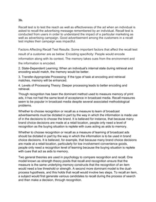 3b.
Recall test is to test the reach as well as effectiveness of the ad when an individual is
asked to recall the advertising message remembered by an individual. Recall test is
conducted from users in order to understand the impact of a particular marketing as
well as advertising campaign. Good advertisement among the customers in a recall
test implies their campaign was impactful.
Factors Affecting Recall Test Results: Some important factors that affect the recall test
result of a customer are as below: Encoding specificity: People would encode
information along with its context. The memory takes cues from the environment and
the information is encoded.
2. State-Dependent Learning: When an individual’s internal state during retrieval and
encoding would match, the memory would be better.
3. Transfer-Appropriate Processing: If the type of task at encoding and retrieval
matches, memory will be enhanced.
4. Levels of Processing Theory: Deeper processing leads to better encoding and
retrieval.
Though recognition has been the dominant method used to measure memory of print
ads, it has not had the same level of acceptance in broadcast media. Recall measures
seem to be popular in broadcast media despite several associated methodological
problems.
Whether to choose recognition or recall as a measure to learn of broadcast
advertisements must be dictated in part by the way in which the information is made use
of in the decisions to choose the brand. It is believed for instance, that because many
brand choice decisions are made at a retail location, people only need a level of
recognition as the buying situation is replete with cues acting as aids to memory.
Whether to choose recognition or recall as a measure of leaming of broadcast ads
should be dictated in part by the way in which the information is to be used in brand
choice decisions. It is believed, for example, that because many brand choice decisions
are made at a retail location, particularly for low involvement convenience goods,
people only need a recognition level of leaming because the buying situation is replete
with cues that act as aids to memory.
Two general theories are used in psychology to compare recognition and recall. One
model known as strength theory posits that recall and recognition ensure that the
measure is the same underlying memory constructs that the recognition of an item
would need a low threshold or strength. A second more dominant model is the dual-
process hypothesis, and this holds that recall would involve two steps. To recall an item,
a subject would first generate various candidates to recall during the process of search
and then make a decision, through recognition.
 