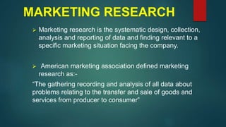 MARKETING RESEARCH
 Marketing research is the systematic design, collection,
analysis and reporting of data and finding relevant to a
specific marketing situation facing the company.
 American marketing association defined marketing
research as:-
“The gathering recording and analysis of all data about
problems relating to the transfer and sale of goods and
services from producer to consumer”
 