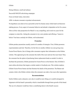 Gillette 11
Strong influence, recall and salience
Successful MACH3 advertising campaigns
Focus on brand values, innovation
AIM- to educate consumer on product advancements
No hypothesis can claim to be as powerful as the five human senses which lead to all decision
making process. Every aspect of consumer behavior and attitude is dependent on his five senses.
Above all the value proposition for Mach3 is very compelling, and it took two years for the
company to create this. Asking the consumer to try a new product and offering a "reason to
believe" has been a melody for Gillette, well-orchestrated.
Promotion
Gillette product promotions usually consist of a number of strategies. First, Gillette promotes
experimentation and trial. Therefore, for the first six months, Gillette was seen giving away
Fusion Power Razors, free of charge after consumers register their information on the Gillette
website. This approach gives the consumer the shaft of the razor and one free razor head. Then,
the consumer has the option of purchasing future replacement heads as needed. In order to
facilitate this promotion, Gillette promoted its Fusion Power on the Internet. One of Gillette’s
main online advertisers that targets a similar market is Facebook.com. This website employs
Gillette Fusion Power banner ads that illustrate the details of the promotion. The Banner ads
contain a link to the Gillette website where the consumer can order a free razor after registration.
Recommendations
Earlier Gillette used a character, now also it would be more fitting as it could be designed in
alignment with the brand’s personality which is transferable through future growth of this brand.
The use of a character would have been a contributing factor in the brand's success
 