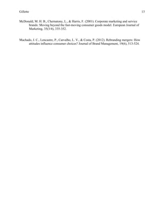 Gillette 13
McDonald, M. H. B., Chernatony, L., & Harris, F. (2001). Corporate marketing and service
brands: Moving beyond the fast-moving consumer goods model. European Journal of
Marketing, 35(3/4), 335-352.
Machado, J. C., Lencastre, P., Carvalho, L. V., & Costa, P. (2012). Rebranding mergers: How
attitudes influence consumer choices? Journal of Brand Management, 19(6), 513-524.
 