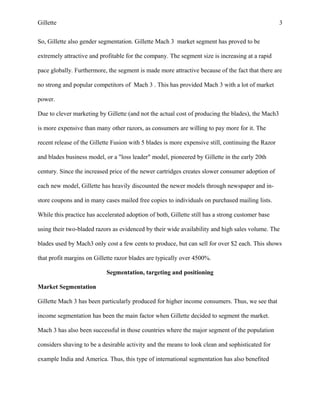 Gillette 3
So, Gillette also gender segmentation. Gillette Mach 3 market segment has proved to be
extremely attractive and profitable for the company. The segment size is increasing at a rapid
pace globally. Furthermore, the segment is made more attractive because of the fact that there are
no strong and popular competitors of Mach 3 . This has provided Mach 3 with a lot of market
power.
Due to clever marketing by Gillette (and not the actual cost of producing the blades), the Mach3
is more expensive than many other razors, as consumers are willing to pay more for it. The
recent release of the Gillette Fusion with 5 blades is more expensive still, continuing the Razor
and blades business model, or a "loss leader" model, pioneered by Gillette in the early 20th
century. Since the increased price of the newer cartridges creates slower consumer adoption of
each new model, Gillette has heavily discounted the newer models through newspaper and in-
store coupons and in many cases mailed free copies to individuals on purchased mailing lists.
While this practice has accelerated adoption of both, Gillette still has a strong customer base
using their two-bladed razors as evidenced by their wide availability and high sales volume. The
blades used by Mach3 only cost a few cents to produce, but can sell for over $2 each. This shows
that profit margins on Gillette razor blades are typically over 4500%.
Segmentation, targeting and positioning
Market Segmentation
Gillette Mach 3 has been particularly produced for higher income consumers. Thus, we see that
income segmentation has been the main factor when Gillette decided to segment the market.
Mach 3 has also been successful in those countries where the major segment of the population
considers shaving to be a desirable activity and the means to look clean and sophisticated for
example India and America. Thus, this type of international segmentation has also benefited
 