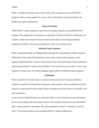 Gillette 4
Mach 3. Another interesting to note is that, Gillette after seeing the success of the Mach 3,
decided to offer a similar product for women. Thus, Venus Power came into existence. So,
Gillette also gender segmentation.
Target Marketing
Gillette Mach 3 market segment has proved to be extremely attractive and profitable for the
company. The segment size is increasing at a rapid pace in India and America. Furthermore, the
segment is made more attractive because of the fact that there are no strong and popular
competitors of Mach 3. This has provided Mach 3 with a lot of market power.
Selecting Target Segments
Mach 3 marketing strategy was differentiated marketing from the beginning. Gillette wanted to
differentiate it from other shaving products and to target several market segments. Some
segments purchased Mach 3 because of the income factor. Some did because of their preferences
and particular lifestyles. Gillette converted Mach 3 into Venus Power just in order to cater to the
segment of women users. So, Gillette designed separate offers for different market segments.
Positioning
Mach 3 position in the market place is extremely strong and secure. Consumers definitely
consider it a superior shaving product compared to other products. One can definitely say that it
occupies a unique position in the minds of those consumers who want to have an extremely close
and smooth shave.
As far as luxury and performance are concerned, Mach 3 is more inclined towards performance
due to its three blades and other product features. These product features have provided Mach 3
with a strong competitive advantage. The value proposition of Mach 3 is definitely “more for
more”. Extra product features have prompted Gillette to charge a higher price.
 