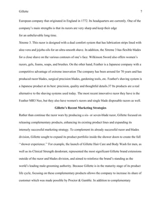 Gillette 7
European company that originated in England in 1772. Its headquarters are currently. One of the
company’s main strengths is that its razors are very sharp and keep their edge
for an unbelievable long time.
Xtreme 3. This razor is designed with a dual comfort system that has lubrication strips lined with
aloe-vera and jojoba oils for an ultra-smooth shave. In addition, the Xtreme 3 has flexible blades
for a close shave on the various contours of one’s face. Wilkinson Sword also offers women’s
razors, gels, foams, soaps, and brushes. On the other hand, Feather is a Japanese company with a
competitive advantage of extreme innovation The company has been around for 70 years and has
produced razor blades, surgical precision blades, gardening tools, etc. Feather's shaving system is
a Japanese product at its best: precision, quality and thoughtful details.37 Its products are a real
alternative to the shaving systems used today. The most recent innovative razor they have is the
Feather MR3 Neo, but they also have women's razors and single blade disposable razors as well.
Gillette’s Recent Marketing Strategies
Rather than continue the razor wars by producing a six- or seven-blade razor, Gillette focused on
releasing complementary products, enhancing its existing product lines and expanding its
intensely successful marketing strategy. To complement its already successful razor and blades
division, Gillette sought to expand its product portfolio inside the shower doors to create the full
‘‘shower experience.’’ For example, the launch of Gillette Hair Care and Body Wash for men, as
well as its Clinical Strength deodorant, represented the most significant Gillette brand extensions
outside of the razor and blades division, and aimed to reinforce the brand’s standing as the
world’s leading male-grooming authority. Because Gillette is in the maturity stage of its product
life cycle, focusing on these complementary products allows the company to increase its share of
customer which was made possible by Proctor & Gamble. In addition to complementary
 
