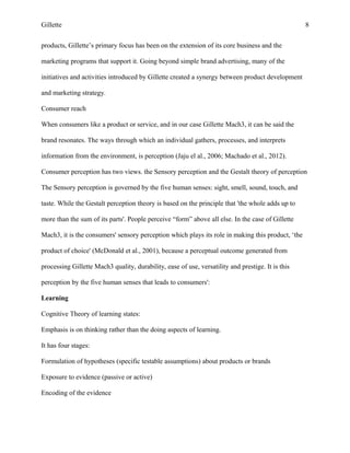 Gillette 8
products, Gillette’s primary focus has been on the extension of its core business and the
marketing programs that support it. Going beyond simple brand advertising, many of the
initiatives and activities introduced by Gillette created a synergy between product development
and marketing strategy.
Consumer reach
When consumers like a product or service, and in our case Gillette Mach3, it can be said the
brand resonates. The ways through which an individual gathers, processes, and interprets
information from the environment, is perception (Jaju el al., 2006; Machado et al., 2012).
Consumer perception has two views. the Sensory perception and the Gestalt theory of perception
The Sensory perception is governed by the five human senses: sight, smell, sound, touch, and
taste. While the Gestalt perception theory is based on the principle that 'the whole adds up to
more than the sum of its parts'. People perceive “form” above all else. In the case of Gillette
Mach3, it is the consumers' sensory perception which plays its role in making this product, ‘the
product of choice' (McDonald et al., 2001), because a perceptual outcome generated from
processing Gillette Mach3 quality, durability, ease of use, versatility and prestige. It is this
perception by the five human senses that leads to consumers':
Learning
Cognitive Theory of learning states:
Emphasis is on thinking rather than the doing aspects of learning.
It has four stages:
Formulation of hypotheses (specific testable assumptions) about products or brands
Exposure to evidence (passive or active)
Encoding of the evidence
 