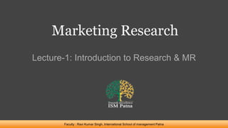 Marketing Research
Lecture-1: Introduction to Research & MR
Faculty : Ravi Kumar Singh, International School of management Patna
 