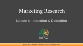 Marketing Research
Lecture-6 : Induction & Deduction
Faculty : Ravi Kumar Singh, International School of management Patna
 