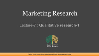 Marketing Research
Lecture-7 : Qualitative research-1
Faculty : Ravi Kumar Singh, International School of management Patna
 