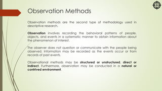 Observation Methods
Observation methods are the second type of methodology used in
descriptive research.
Observation involves recording the behavioral patterns of people,
objects, and events in a systematic manner to obtain information about
the phenomenon of interest.
The observer does not question or communicate with the people being
observed. Information may be recorded as the events occur or from
records of past events.
Observational methods may be structured or unstructured, direct or
indirect. Furthermore, observation may be conducted in a natural or
contrived environment.
 
