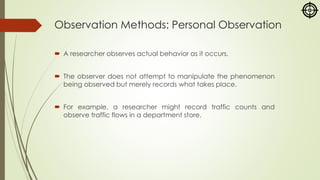 Observation Methods: Personal Observation
 A researcher observes actual behavior as it occurs.
 The observer does not attempt to manipulate the phenomenon
being observed but merely records what takes place.
 For example, a researcher might record traffic counts and
observe traffic flows in a department store.
 