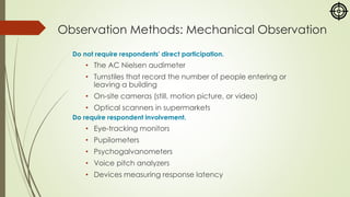 Observation Methods: Mechanical Observation
Do not require respondents' direct participation.
• The AC Nielsen audimeter
• Turnstiles that record the number of people entering or
leaving a building
• On-site cameras (still, motion picture, or video)
• Optical scanners in supermarkets
Do require respondent involvement.
• Eye-tracking monitors
• Pupilometers
• Psychogalvanometers
• Voice pitch analyzers
• Devices measuring response latency
 