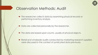 Observation Methods: Audit
 The researcher collects data by examining physical records or
performing inventory analysis.
 Data are collected personally by the researcher.
 The data are based upon counts, usually of physical objects.
 Retail and wholesale audits conducted by marketing research suppliers
were discussed in the context of syndicated data previously.
 
