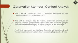 Observation Methods: Content Analysis
 The objective, systematic, and quantitative description of the
manifest content of a communication.
 The unit of analysis may be words, characters (individuals or
objects), themes (propositions), space and time measures (length
or duration of the message), or topics (subject of the message).
 Analytical categories for classifying the units are developed and
the communication is broken down according to prescribed rules.
 