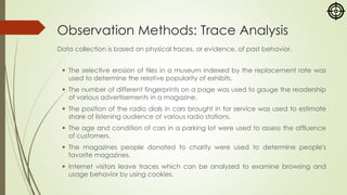 Observation Methods: Trace Analysis
Data collection is based on physical traces, or evidence, of past behavior.
▪ The selective erosion of tiles in a museum indexed by the replacement rate was
used to determine the relative popularity of exhibits.
▪ The number of different fingerprints on a page was used to gauge the readership
of various advertisements in a magazine.
▪ The position of the radio dials in cars brought in for service was used to estimate
share of listening audience of various radio stations.
▪ The age and condition of cars in a parking lot were used to assess the affluence
of customers.
▪ The magazines people donated to charity were used to determine people's
favorite magazines.
▪ Internet visitors leave traces which can be analyzed to examine browsing and
usage behavior by using cookies.
 