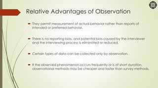 Relative Advantages of Observation
 They permit measurement of actual behavior rather than reports of
intended or preferred behavior.
 There is no reporting bias, and potential bias caused by the interviewer
and the interviewing process is eliminated or reduced.
 Certain types of data can be collected only by observation.
 If the observed phenomenon occurs frequently or is of short duration,
observational methods may be cheaper and faster than survey methods.
 