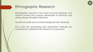 Ethnographic Research
Ethnographic research is the study of human behavior in its
natural context and involves observation of behavior and
setting along with depth interviews.
Sometimes audio and visual recordings are also obtained.
Thus, both the questioning and observation methods are
combined to understand the behavior of consumers
 