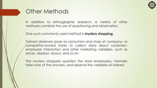 Other Methods
In addition to ethnographic research, a variety of other
methods combine the use of questioning and observation.
One such commonly used method is mystery shopping.
Trained observers pose as consumers and shop at company- or
competitor-owned stores to collect data about customer–
employee interaction and other marketing variables, such as
prices, displays, layout, and so on.
The mystery shoppers question the store employees, mentally
take note of the answers, and observe the variables of interest.
 
