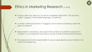 Ethics in Marketing Research (1 of 2)
 Surveys often are used as a cover for a targeted sales effort. This practice,
called “sugging” in the trade language, is unethical.
 A similar unethical practice is “frugging” and involves fundraising under the
guise of research.
 Respondents’ anonymity, discussed in the context of qualitative research in
Chapter 6, is an important issue also in survey as well as observational search.
 The researcher has the responsibility to use an appropriate survey method in an
ethical and legal way.
 