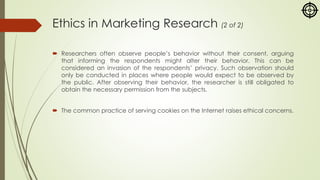 Ethics in Marketing Research (2 of 2)
 Researchers often observe people’s behavior without their consent, arguing
that informing the respondents might alter their behavior. This can be
considered an invasion of the respondents’ privacy. Such observation should
only be conducted in places where people would expect to be observed by
the public. After observing their behavior, the researcher is still obligated to
obtain the necessary permission from the subjects.
 The common practice of serving cookies on the Internet raises ethical concerns.
 