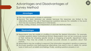 Advantages and Disadvantages of
Survey Method
❑ First, the questionnaire is simple to administer.
❑ Second, the data obtained are reliable because the responses are limited to the
alternatives stated. The use of fixed-response questions reduces the variability in the results
that may be caused by differences in interviewers.
❑ Finally, coding, analysis, and interpretation of data are relatively simple.
Advantages
Disadvantages
❑ Respondents may be unable or unwilling to provide the desired information. For example,
consider questions about motivational factors. Respondents may not be consciously aware
of their motives for choosing specific brands or shopping at specific department stores.
Therefore, they may be unable to provide accurate answers to questions about their
motives.
❑ Respondents may be unwilling to respond if the information requested is sensitive or personal.
❑ Structured questions and fixed-response alternatives may result in loss of validity for certain
types of data such as beliefs and feelings. Finally, wording questions properly is not.
 