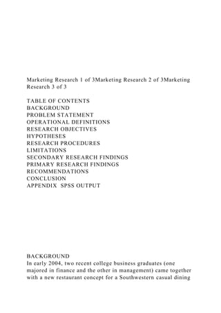 Marketing Research 1 of 3Marketing Research 2 of 3Marketing
Research 3 of 3
TABLE OF CONTENTS
BACKGROUND
PROBLEM STATEMENT
OPERATIONAL DEFINITIONS
RESEARCH OBJECTIVES
HYPOTHESES
RESEARCH PROCEDURES
LIMITATIONS
SECONDARY RESEARCH FINDINGS
PRIMARY RESEARCH FINDINGS
RECOMMENDATIONS
CONCLUSION
APPENDIX SPSS OUTPUT
BACKGROUND
In early 2004, two recent college business graduates (one
majored in finance and the other in management) came together
with a new restaurant concept for a Southwestern casual dining
 