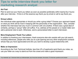 Tips to write interview thank you letter for 
marketing research analyst 
Act Fast 
Plan to send out your thank you letters as soon as possible (preferably within twenty-four hours) 
after your interview. If time is of the essence say thank you by email or call to say thank you. 
Group Letters 
Are individual notes appropriate or should you write a group letter? Choose your approach based 
on what you think will be most in keeping with the personality of the organization. Also, consider 
whether the interviews had very much in common with one another. If there was a great deal of 
similarity, perhaps a "group" letter will suffice. If so, address all the people on a master letter and 
add a personal note to each. Otherwise, send a personalized letter to each interviewer. 
More Employment Thank You Letters 
In addition to thanking your interviewers, thank everyone else who assists with your job search, 
including references, people who refer you to a job opening and any other employment contacts 
whose help you have appreciated and who you want to develop a good relationship with. 
Make an Impression 
According to the York Technical Institute, less than 4% of applicants send thank you notes, so, 
use your letter as a way to stand out from the crowd and make a good impression. 
Top materials: top 7 interview thank you lettersamples, top 8 resumes samples, free ebook: 75 interview questions and answer 
Interview questions and answers – free download/ pdf and ppt file 
 