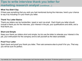 Tips to write interview thank you letter for 
marketing research analyst (continue…) 
What You Didn't Say 
If there was something that you wish you had mentioned during the interview, here's your chance 
to say it by including it in your thank you letter. 
Thank You Letter Basics 
Thank you letters can be handwritten, typed or sent via email. Each thank you letter should 
include a thank you for the interview, your interest in the job, your qualifications and skills, and a 
final thank you. 
Short and Simple 
Keep your thank you letters short and simple, but do use the letter to reiterate your interest in the 
job, your enthusiasm for the company and to sell yourself as the ideal candidate. 
Proof Your Letter 
Spell check and proof your thank you letter. Then ask someone else to proof it for you. That way 
you will be sure it's perfect. 
Top materials: top 7 interview thank you lettersamples, top 8 resumes samples, free ebook: 75 interview questions and answer 
Interview questions and answers – free download/ pdf and ppt file 
 
