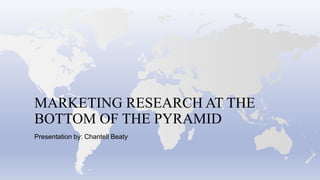 MARKETING RESEARCH AT THE
BOTTOM OF THE PYRAMID
Presentation by: Chantell Beaty
 