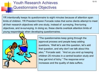 10-10
Youth Research Achieves
Questionnaire Objectives
YR intentionally keeps its questionnaire to eight minutes because of attention span
limits of children. YR President Karen Forcade notes that some clients attempt to meet
all their research objectives with one study, instead of surveying, fine-tuning
objectives, and re-surveying. In doing so, these clients overlook attention limits of
young respondents when developing questionnaires.
“The questionnaires keep going through the
approval process and people keep adding
questions, ‘Well let’s ask this question, let’s add
that question, and why don’t we talk about this
also,’” Forcade said. “And so you end up keeping
children 25 minutes in a central location study and
they get kind of itchy.” The response error
increases and the quality of data suffers.
 