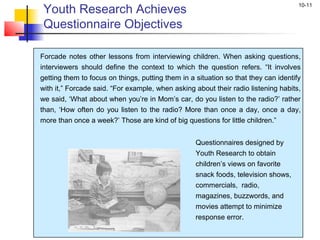 10-11
Forcade notes other lessons from interviewing children. When asking questions,
interviewers should define the context to which the question refers. “It involves
getting them to focus on things, putting them in a situation so that they can identify
with it,” Forcade said. “For example, when asking about their radio listening habits,
we said, ‘What about when you’re in Mom’s car, do you listen to the radio?’ rather
than, ‘How often do you listen to the radio? More than once a day, once a day,
more than once a week?’ Those are kind of big questions for little children.”
Questionnaires designed by
Youth Research to obtain
children’s views on favorite
snack foods, television shows,
commercials, radio,
magazines, buzzwords, and
movies attempt to minimize
response error.
Youth Research Achieves
Questionnaire Objectives
 