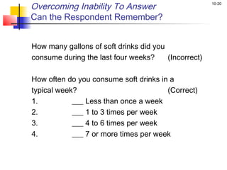10-20
Overcoming Inability To Answer
Can the Respondent Remember?
How many gallons of soft drinks did you
consume during the last four weeks? (Incorrect)
How often do you consume soft drinks in a
typical week? (Correct)
1. ___ Less than once a week
2. ___ 1 to 3 times per week
3. ___ 4 to 6 times per week
4. ___ 7 or more times per week
 