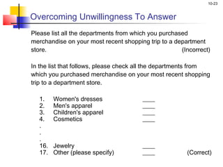 10-23
Overcoming Unwillingness To Answer
Please list all the departments from which you purchased
merchandise on your most recent shopping trip to a department
store. (Incorrect)
 
In the list that follows, please check all the departments from
which you purchased merchandise on your most recent shopping
trip to a department store.
1. Women's dresses ____
2. Men's apparel ____
3. Children's apparel ____
4. Cosmetics ____
.
.
.
16. Jewelry ____
17. Other (please specify) ____ (Correct)
 