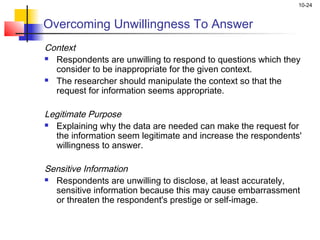 10-24
Overcoming Unwillingness To Answer
Context
 Respondents are unwilling to respond to questions which they
consider to be inappropriate for the given context.
 The researcher should manipulate the context so that the
request for information seems appropriate.
 
Legitimate Purpose
 Explaining why the data are needed can make the request for
the information seem legitimate and increase the respondents'
willingness to answer.
 
Sensitive Information
 Respondents are unwilling to disclose, at least accurately,
sensitive information because this may cause embarrassment
or threaten the respondent's prestige or self-image.
 