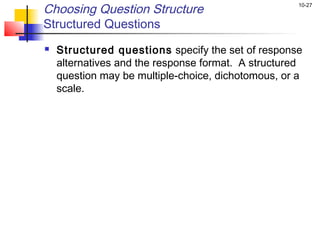 10-27
Choosing Question Structure
Structured Questions
 Structured questions specify the set of response
alternatives and the response format. A structured
question may be multiple-choice, dichotomous, or a
scale.
 