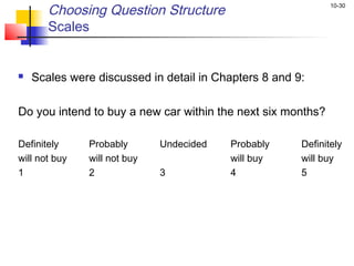 10-30
Choosing Question Structure
Scales
 Scales were discussed in detail in Chapters 8 and 9:
Do you intend to buy a new car within the next six months?
Definitely Probably Undecided Probably Definitely
will not buy will not buy will buy will buy
1 2 3 4 5
 