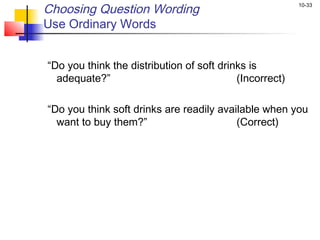 10-33
Choosing Question Wording
Use Ordinary Words
 
“Do you think the distribution of soft drinks is
adequate?” (Incorrect)
“Do you think soft drinks are readily available when you
want to buy them?” (Correct)
 