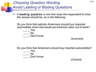 10-35
Choosing Question Wording
Avoid Leading or Biasing Questions
 A leading question is one that clues the respondent to what
the answer should be, as in the following:
 
Do you think that patriotic Americans should buy imported
automobiles when that would put American labor out of work?
_____ Yes
_____ No
_____ Don't know
(Incorrect)
  Do you think that Americans should buy imported automobiles?
_____ Yes
_____ No
_____ Don't know
(Correct)
 